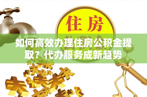 广州如何高效办理住房公积金提取？代办服务成新趋势