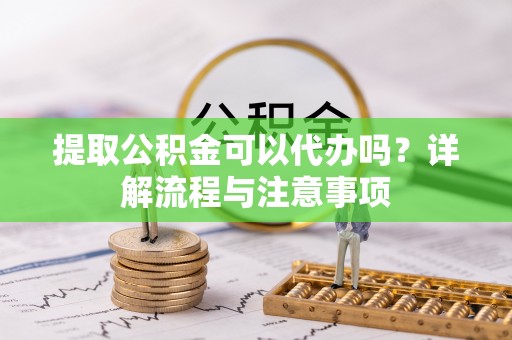 广州提取公积金可以代办吗？详解流程与注意事项