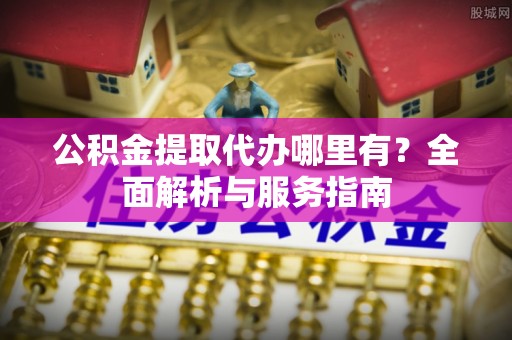 广州公积金提取代办哪里有？全面解析与服务指南
