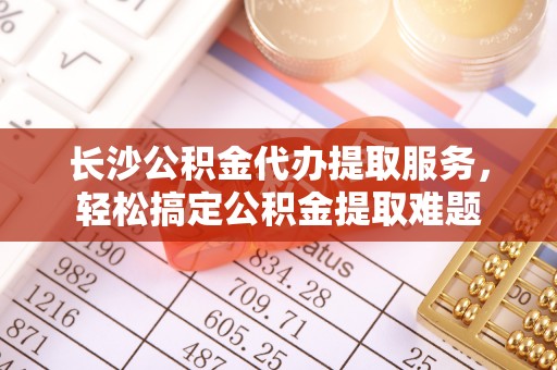 广州长沙公积金代办提取服务，轻松搞定公积金提取难题