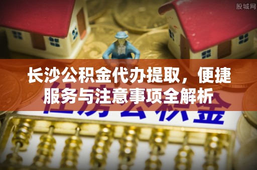 广州长沙公积金代办提取，便捷服务与注意事项全解析