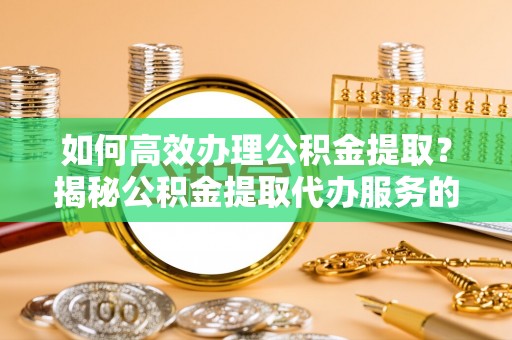 广州如何高效办理公积金提取？揭秘公积金提取代办服务的优势与注意事项