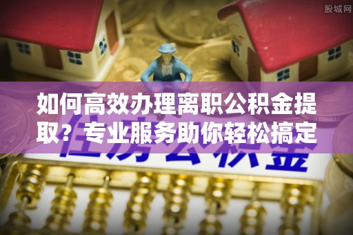 广州如何高效办理离职公积金提取？专业服务助你轻松搞定