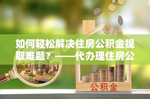 广州如何轻松解决住房公积金提取难题？——代办理住房公积金提取服务解析