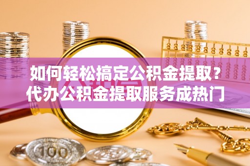 广州如何轻松搞定公积金提取？代办公积金提取服务成热门选择