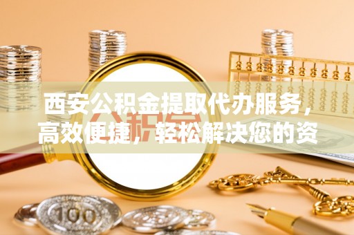 广州西安公积金提取代办服务，高效便捷，轻松解决您的资金需求