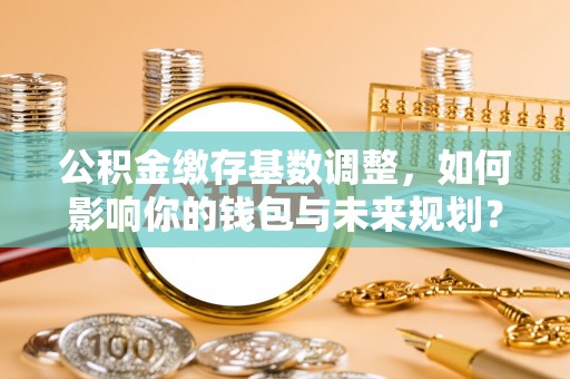 广州公积金缴存基数调整，如何影响你的钱包与未来规划？