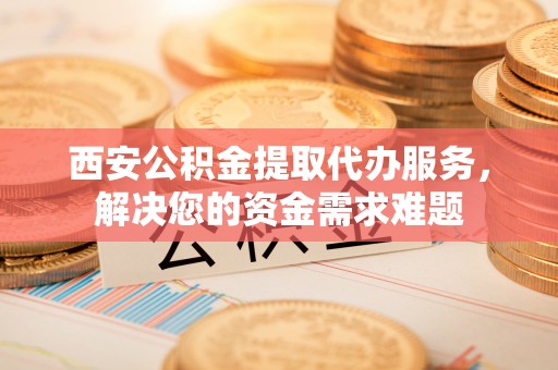 广州西安公积金提取代办服务，解决您的资金需求难题