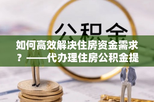 广州如何高效解决住房资金需求？——代办理住房公积金提取服务全解析