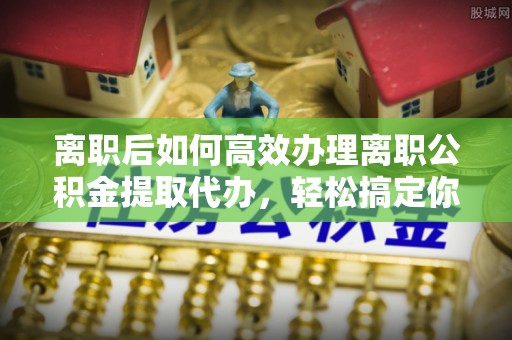 广州离职后如何高效办理离职公积金提取代办，轻松搞定你的公积金