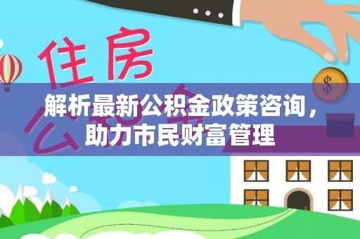 广州解析最新公积金政策咨询，助力市民财富管理