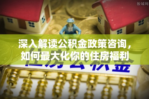 广州深入解读公积金政策咨询，如何最大化你的住房福利