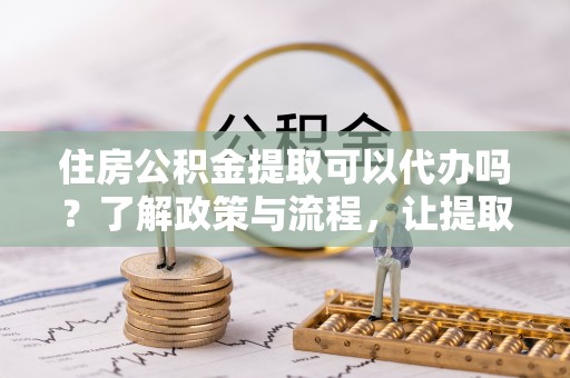 广州住房公积金提取可以代办吗？了解政策与流程，让提取更便捷