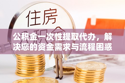 广州公积金一次性提取代办，解决您的资金需求与流程困惑