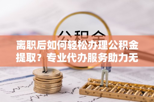 广州离职后如何轻松办理公积金提取？专业代办服务助力无忧