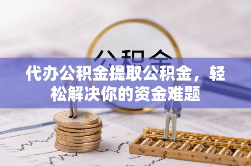 广州代办公积金提取公积金，轻松解决你的资金难题