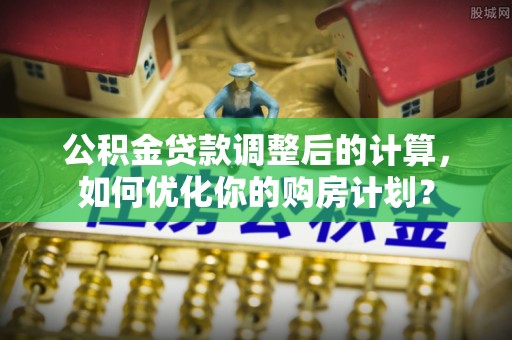 广州公积金贷款调整后的计算，如何优化你的购房计划？