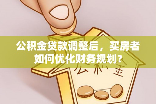 广州公积金贷款调整后，买房者如何优化财务规划？