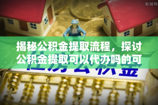 广州揭秘公积金提取流程，探讨公积金提取可以代办吗的可行性与注意事项