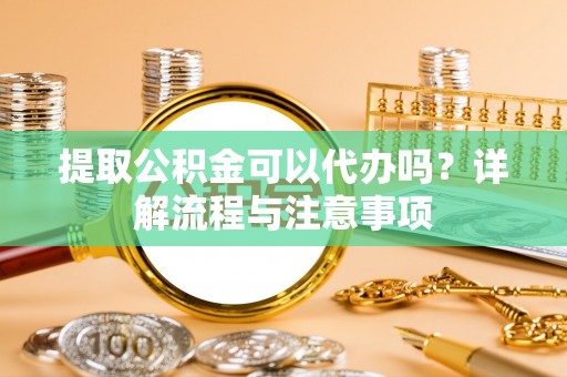 广州提取公积金可以代办吗？详解流程与注意事项