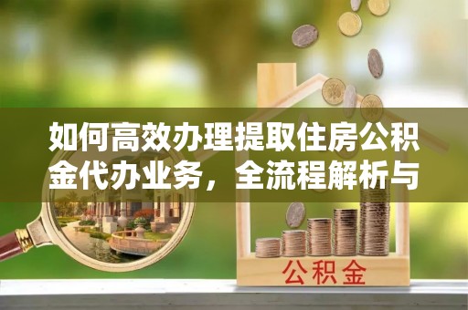 广州如何高效办理提取住房公积金代办业务，全流程解析与实用建议