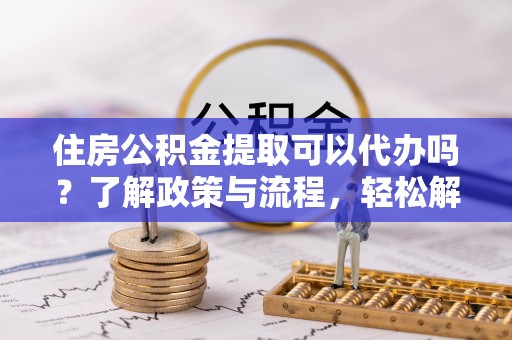 广州住房公积金提取可以代办吗？了解政策与流程，轻松解决疑问