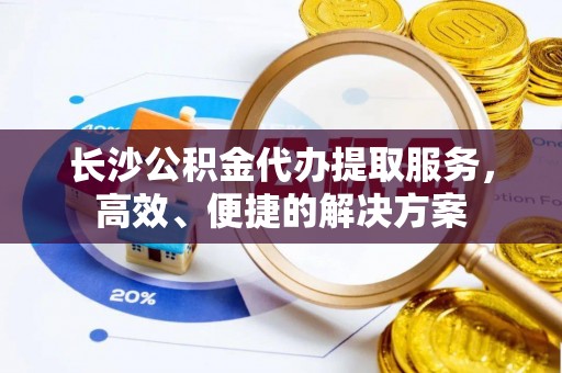 广州长沙公积金代办提取服务，高效、便捷的解决方案
