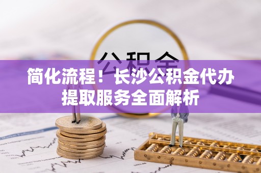 广州简化流程！长沙公积金代办提取服务全面解析